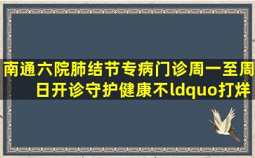 南通六院肺结节专病门诊周一至周日开诊守护健康不“打烊”