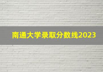 南通大学录取分数线2023