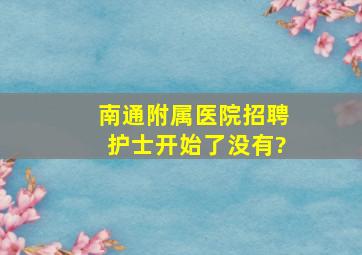 南通附属医院招聘护士开始了没有?