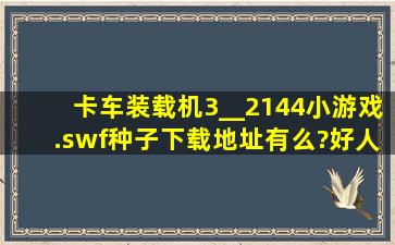 卡车装载机3__2144小游戏.swf种子下载地址有么?好人一生平安