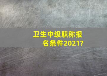 卫生中级职称报名条件2021?