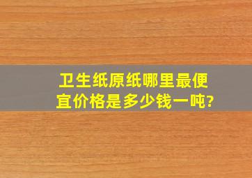 卫生纸原纸哪里最便宜,价格是多少钱一吨?