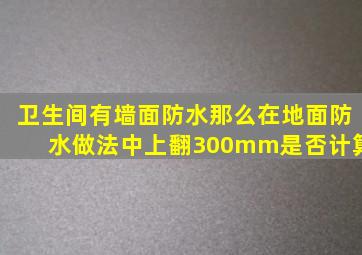 卫生间有墙面防水,那么在地面防水做法中上翻300mm是否计算