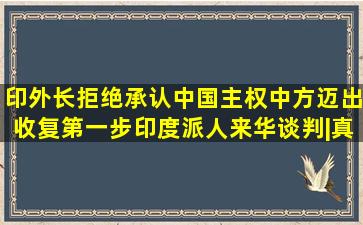 印外长拒绝承认中国主权,中方迈出收复第一步,印度派人来华谈判|真 ...