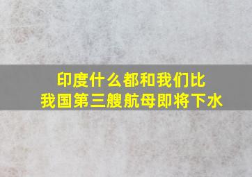 印度什么都和我们比 我国第三艘航母即将下水