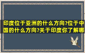 印度位于亚洲的什么方向?位于中国的什么方向?关于印度你了解哪 些