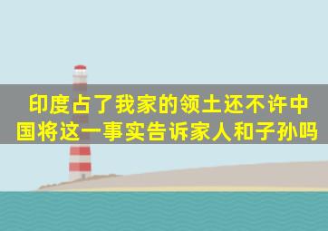 印度占了我家的领土还不许中国将这一事实告诉家人和子孙吗