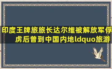 印度王牌旅旅长达尔维,被解放军俘虏后,曾到中国内地“旅游” 