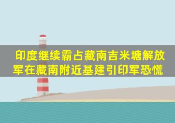 印度继续霸占藏南吉米塘,解放军在藏南附近基建,引印军恐慌 