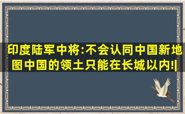 印度陆军中将:不会认同中国新地图,中国的领土只能在长城以内!|中印|...