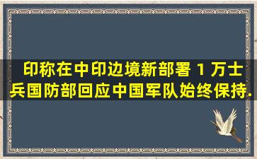 印称在中印边境新部署 1 万士兵,国防部回应「中国军队始终保持...