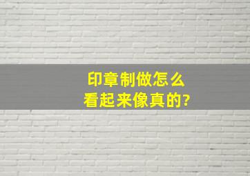 印章制做怎么看起来像真的?