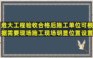 危大工程验收合格后施工单位可根据需要现场施工现场明显位置设置收...