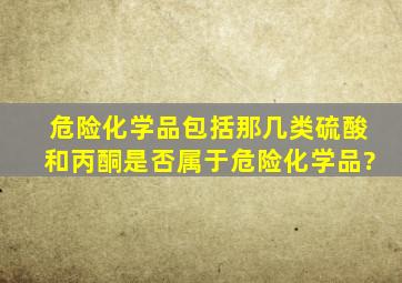 危险化学品包括那几类,硫酸和丙酮是否属于危险化学品?