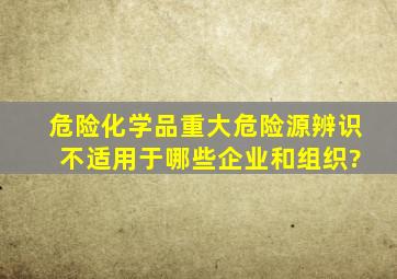 危险化学品重大危险源辨识 不适用于哪些企业和组织?