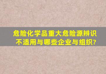 危险化学品重大危险源辨识不适用与哪些企业与组织?