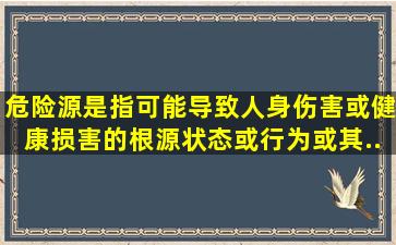 危险源是指可能导致人身伤害(或)健康损害的根源、状态或行为,或其...