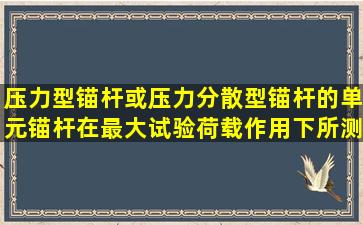 压力型锚杆或压力分散型锚杆的单元锚杆在最大试验荷载作用下所测得...