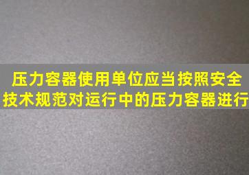 压力容器使用单位应当按照安全技术规范对运行中的压力容器进行()。