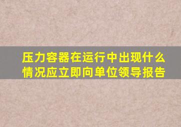 压力容器在运行中出现什么情况应立即向单位领导报告