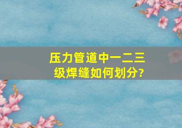 压力管道中一二三级焊缝如何划分?