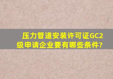 压力管道安装许可证GC2级申请企业要有哪些条件?