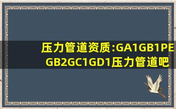 压力管道资质:GA1;GB1、PE、GB2;GC1;GD1压力管道吧 