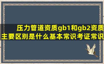 压力管道资质gb1和gb2资质主要区别是什么基本常识考证常识