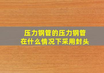 压力钢管的压力钢管在什么情况下采用封头