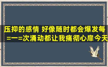 压抑的感情 好像随时都会爆发、每=一=次涌动,都让我痛彻心扉、今天...