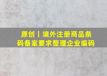 原创丨境外注册商品条码备案要求整理企业编码