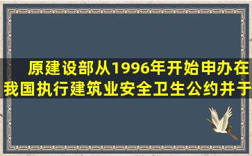 原建设部从1996年开始申办在我国执行建筑业安全卫生公约并于2001