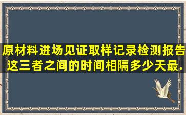 原材料进场,见证取样记录,检测报告这三者之间的时间相隔多少天最...