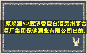 原浆酒52度浓香型白酒,贵州茅台酒厂(集团)保健酒业有限公司出的,...