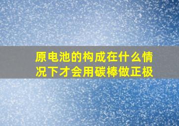 原电池的构成在什么情况下才会用碳棒做正极((