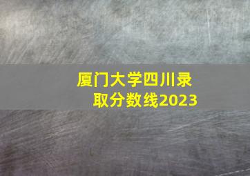 厦门大学四川录取分数线2023