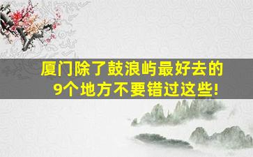 厦门除了鼓浪屿最好去的9个地方不要错过这些!