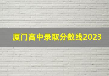 厦门高中录取分数线2023