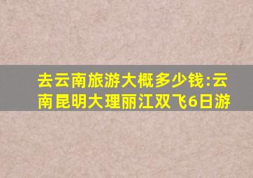 去云南旅游大概多少钱:云南昆明大理丽江双飞6日游