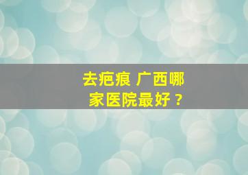 去疤痕 广西哪家医院最好 ?