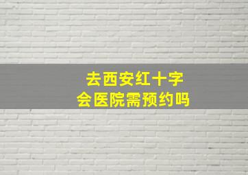 去西安红十字会医院需预约吗