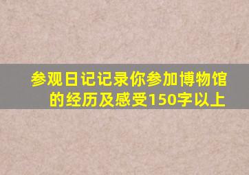 参观日记,记录你参加博物馆的经历及感受,150字以上。