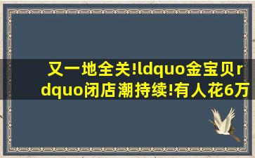 又一地全关!“金宝贝”闭店潮持续!有人花6万后傻眼