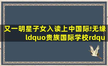 又一明星子女入读上中国际!无缘“贵族国际学校”学费