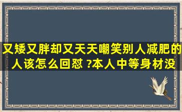 又矮又胖却又天天嘲笑别人减肥的人该怎么回怼 ?本人中等身材没有...