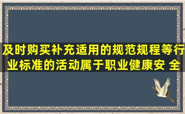 及时购买补充适用的规范,规程等行业标准的活动,属于职业健康安 全...