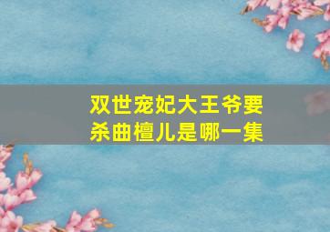 双世宠妃大王爷要杀曲檀儿是哪一集