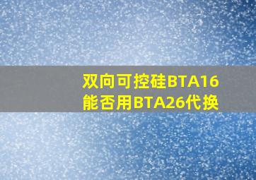 双向可控硅BTA16能否用BTA26代换(