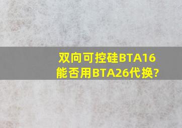 双向可控硅BTA16能否用BTA26代换?