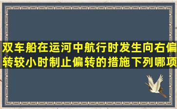 双车船在运河中航行时发生向右偏转较小时,制止偏转的措施下列哪项...